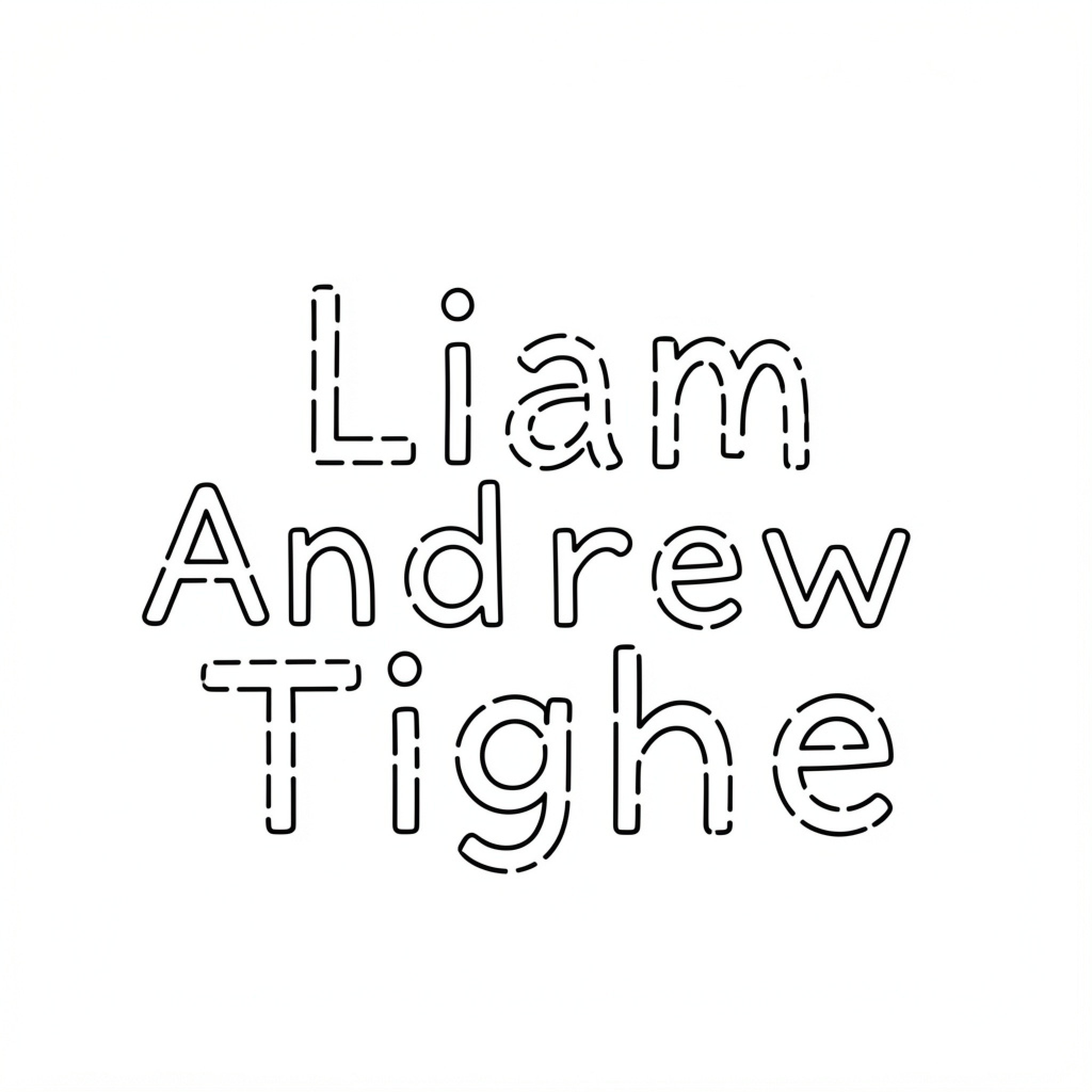 Easy Liam Andrew Tighe outlined text on plain background Drawing Idea (free black-and-white line drawing printable PDF for all, from beginners to advanced learners, including children, teens, adults, and seniors)